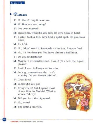 ..ggm. .
I

    'Dlalogu,

r   F : HI, there! long time no see.
    M : Hi! How are you doing?
    r : I've bee n ab road. '
    M : Excuse me, what did you say? It's very noisy In here!
    F : I said I took   a trip. Let's find   0 quiet spot. Do you hove
        time?
    M : It's 2:35.
    F: No, 1 don' t wont to know what Ilme il ls. Are you free?
    M : No, It's nOl th ree yet. You hove olmost a half hour.
    F : Do you u nder:o;tand?
    M : Maybe I misunders tood. Could you te ll me again,
        please?
    F : 1 said 1 went to Europe on vocation.
    M: Le t's go somewhere that Isn't
       so noisy. 00 you have a minute?
    F : Greal idl'Ql
    M : Where did you go?
    F : everywhere! But [ spen t most
        of my time In Madrid. What a
        wonderfu l dtyl
    M: Old you hl'Qr the big news?
    F : No, wha t?
    M : ['m getting married .




. -.....:! . _"""' ".,..• _ -....,.
 