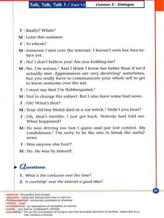 Talk, Ta lk, Ta lk 1 / Purt  I




F : Rtolly? When?
M : Lal er this summer.
f :To who m ?
M : Som eone I m et over the In ternet. I hoven 't ~n he r foce-to-
    f(lee yet.
F : Noll d o n't believe you l Arc you kidding m e?
M : No, I'm serious. ' And I Ih ln k I kno w he r better thon If we'd
    actually met. Appeoronces are very decei ving ' wmetimes,
    but you rcoll y have to communicate you r w hole self to get
    to kn ow someone o ver the ne t ,
F : I must $Oy thol I'm flabbergasted .'
M : Not'tochange Ihe sub joo. Rut I ol$<> have some bod news..
 F : O h l Wha t's Ihal?
M : Y r o ld boy frie nd died In
     ou                             (>   co r wreck .' Oldn' you hcar?
 r :O h,
       thot 's terribl ... I jusl got bock. Nobody hod lold me.
    Whal happe ned ?
M : He W(lS drivi ng 100 fOM t guess and IUSI 105 control. My
    condo len ces. ' I'm sorry 0 be Ihe o n e 10 b reak the a wful '
    news.
 I' : Wa~ an yone else hurt?
M : No. li e was by himself.



Que. t/o ...
I . Whol is 1M COt1fuJion over 1M li(fll!l
2. 1$ cooruhlp'   ~   1M inle~     (>   good idtol
 