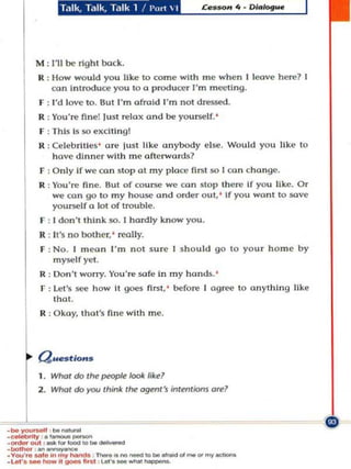if!i'Sf!i'Sfl1!lpep'

           M : 111 be right bod:..
            R : How W()uld you like to com e with me whe n I loove here? I
                co n In troduce you to a producer I'm m ccU n y.
            F : I'd love to. But I' m afraid I'm n ot dressed .
            R:Vou're flnel Just relax and be          you~I f. '

            F : This b 50 e XCitin g!
            It : Ce h: brlUes ' a re ju st like anybody e lse. Wou ld you like to
                   have dinner wit h me afte rwords?
            F : O n ly If we ca n s to p at m y pla ce first 50 I CO " cho nge .
            R : Vou'r(> fine. But of cou~ we «on s top ther(> If you like. Or
                we oon go to my h ouse ond o rder out, ' If you wont to sove
                yoursel f 0 lot of trouble.
             r : I don't thi n k 50.   I h ardly know you.
            R : It"s no bot h e r,' really.
             F : No . I m ean I'm not su re I s h o uld go to you r horne b y
                 mysel f yel .
            R : Don' worry. You're sofe In my honds. '
             F : Le t 's _    h ow It goes first ,' before I ag ree to anyt hIng like
                   that .
             R : O ko y, tho!"s fine with me.




            (J ....tlO ..,.
            1. Whof do       ttN!~1001<       like!
            2. Who/ do)'OU think       t~   agffll's intl'nt;o.u ore?




.~       ._,....... -
.1>01_ ....
             be __
. ... -,.ounooII

·~OUI , "'''''_'''be_
. u.t·. _ _ H_-. """a ""..-to _ .
.v"',·........ lnmy_ -.-..._ _ ......_"'_"''''Y_
 