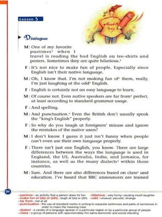 L    'DIalog."
1 MOne of es 'y fovorile
   :pasll m m wh e n
        travel Is readIng the bod Engl is h on l e (!-s hlrt$ a nd
        posters. Sometimes th~       Ol'(!   quite hilarious. '
      F : I I'S not n ice 10 make fun of p co pl e. Es p ecially since
         Englis h Isn 't their nalive language.
     M : 011, I know Ihot. "m not making fu n of' them, really,
          I'm lust laughIng ot thc odd ' English .
      F : English Is cenalnly not on easy language to lea rn .
     M : Ofcoul"5C nOI . Even notlve speakers are for from '      ~ rf(!Cl .
         01 least a ccordI ng 10 swndord grammn r usage.
      r : And   ~ l'el1i n9.

     M : And punctuatio.n. ' Even the British don't usually speak
         the ~ kl n 9 's [n 9 Ii s h ~ pro])C rl y.
      F : So why d o. you laugh 01 foreig n ers' m isuse and Ignore
          the mi stake:< o f the nOllve users?
     M ; I d on't kn o w. I guess It lusl Isn't funny when peop le
         ca n't eve n usc their own la n gllo ge properly.
      F : There Isn 't lust one Englis h . you know. The re are large
          dlfferen c('$ l)e>twee n t he ways the la n guage Is u sed In
          Engl a nd , the US, Australia, India, a n d Jamaico. for
          In stance, a $ well o s the many diolect s ' within th ose
          cou n tries,
     M : Sure, And Ih ere ore a lso d l(feren ces bosed on cl o ss ' and
         education, I've heord thut BBC annOUnCeD ore trained


.pa-.e, ... _ _ • _- - =
.
.,"'''''''' -
                = _ ........
           _....-to..-..,..
               ..
    maII·""'o«(~"'I.Ihj ' _

• punc •.

, _, &
                .... _ " ' _ _ ...    _,0 _.. ___
                               .. foOI"'_
                                             ,_:...,.......,.,--""11-.......
                                             ,_:_..--.:_
."'-: ._01...._,.;o"-.,,y .... _ _ _ _ _O<OUI>"'_
        v.....,."'. _ _ ... _ _ ... ".."...,........
                               ~_
                                                                    01_'"
 