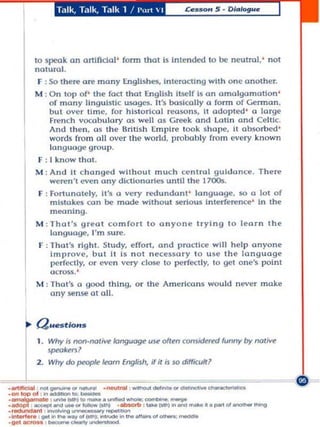to speak on arttfldal ' fonn thaI Is Intended to be neulml ,' na1
         natura l.
          F : So there ore mony Engllshes, Intemctlng with one onother.
         M : On lap of' the fact thol English Itself Is on omol9Omollon '
             o f man)' linguistic usages, It 's baslooll), 0 fonn of German,
             but ovcr lime , fo. his lorl<:al reasons, II adopted ' 0 large
             Fren<:h vocabulary as well as Greek ond lotl n and Celtic.
             And the n . us the Brilish (m p lre look ~ hape, It absorbed '
             words from oll over the world, probabl )' from (!vcry known
             langU<lge group.
         F : 1 kno w that ,
         M : .... nd It <:hanged without muc h ce ntral guldan<:e. There
             wcren 't even any dl<:Uonories until the 17005.
          F : foounote ly. ii's a very redundant ' longuoge , 50 0 101 of
              mlslakes con be mode wllhout serious Interference ' In the
              meonlng,
         M : Thol 'S greol com fort to ony o n e trying 10 leorn Ihe
             language. I'm sure.
         r : Thal's rlghl . Study, effoo, and practIce wHi help anyone
             Improve, but It Is not ne<:euo.y t o u se the language
             pe r fcc::tIy. Or evcn vcry close to perfectly, 1 gel one's point
                                                              0
                  tJCI"O$S. '
         M: That's a good Ihlng, or the .... merico ns would never make
            any sense 01 all.




     .~ Q ..estlo...
          Why is nO~..,IO! ...... longU0ge use ofIen cons~ funny by nolive




  G :-
,--'" _
            sp«>I<enl
         2. Why do ~ /eoIn English, if if is             so dilf'Kulrl

• _ _ _ ........ " ' _ .-.!roo! . _ _ ....... _ _"••• :,:::~
                                                    _. . . ::~~~~~,                           Ciil

._-....-.g--
·~


,oodof>' _
            ...   '
                          ...
                   ..... (OIhI ... _ · _ _ oombO"Io: _
                   .... _"'_111» ._                      :.... _ ................ _"'-""""
·1nI...... , .... ... _ ..... "'(OIhI: .......... ""' ... _"' _ _
.g.oI-=,.,.. , --~.
 