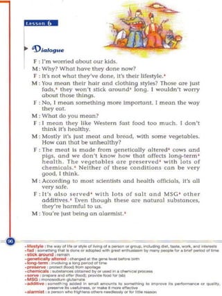 IINiI".


I '1>"'09."
iF:     I'm worried about our kids.
    M : Why? What ha~ they done now?
    F : II's n o t what they'w done, II's their lifestyle.'
    M : You mean their hair and clothing styles? Those are lust
        fads, ' they won't stick around ' long. I woul dn't worry
        about those things.
    F : No, I moon .something more Important. I moon the way
        theyeot.
    M : What do you mean?
    F : I mean they Hke Western fast food too much. I don't
        think It's healthy.
    M : Mostly It's lust meat and bread, wl th some vegetables.
        How can thaI be unhealthy ?
    F : The meat Is mode from genetica lly altered ' cows and
        pigs, and we don't know how that a ffWs long-te rm '
        health. The vege tabl es are preserved ' with loIS of
        chemicals, ' Nellher of Ihese condillons can be very
        good, I think .
    M: According to most schm tists and hOOlth officials, 11'5 all
        very sofe.
    F: It's 0150 ser ved ' with lOIS of salt and MSC ' other
        additives. ' Even though these are natura] substa nces.
        they're harmful to us.
    M : You're lust being on alanYlls!. '




'~: ""_""t.
.Iaa               ....... _   ...........
                                   ...       ~   ... _ ...
                                      odopIecI _ _ _
                                                             I'OUI>-~_._.       __ . ._
                                                                III'<7WfI'_"". __ "_
       ~
· 1IUck aroonf ; _
                 ,-..Io<og _ .. ,....
'~- ~""'"---"""
             _. u_.
.Iong . ......

.-- : -~--
. _ , __ _ _ _ l>I'ot_iII • (III>I
. _ , _ _ lIO<>dI: _ _ ....                           .........,..~




. M SG , _~
._'vo _                         _~,...,.._
             •."" ... _iII ...... """"'",. '0 oomM»Ing '0
.-.nisI , . _ _ frIgM _ _ . - y ...................
                                                                  1m....,.. H. poo"""""""o ... _'Hy.
 