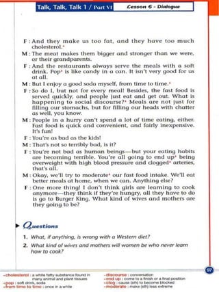 Talk, Talk, Talk 1 I .... ,., ' I




       F : And th ey !noke u s too fo , and th ey hav e 100 mu<:h
           ch olesterol . '
       M : The mOOI mokes them bigger ond stronger thon we were.
           o r the Ir grondparents.
       F : And the restouronts olwoy~ se rve the meals with 0 roft
           drInk . Pop ' 15 like condy In 0 <:on . It I$n·t very good for uS
           otoll.
       M : But I e nloy 0 good sodo myself, from time to time. '
       F : So d o I, but not for every meal! Besid es, Ihe fUM f()Od Is
           served quIckl y. and peopl .. lust .. 01 alld get o u t. What Is
            happenIng to socia l dis<:ou.se7 ' Meuls ore 11 01 lust for
            fiLlIng our stomo<:hs, but for filling our hood~ with <:holle.
           as we ll , you know.
       M : People In a hurry mn't spend a lat of time eating, either.
            Fast food Is qul<:k and convenIent, and folrly In expe nsive.
            II 'S fun l
       F : You 're a s bad 0 5 the kids'
       M : ThoI'. n ot $(I terribly bod, is it?
       F : You ' re no bad as humon beings _ but your ooUng habits
            ore becoming terrible. You're 011 goI ng 10 en d up' being
            overweight with high blood pressu re and dogged ' arteries.
            Ihol 'S all .
       M : O kay. we·1I try 10 moderote ' our fast food Intoke. We'll eot
            beller mo)ab at home. when we can. AnythIng else?
        F : One m o re thlng l i don't thInk gIrls ore lea rnIng to cook
            onymore _ lhey think If they're hungry, 01L they hove to do
            Is go 10 Burger KI n g. What kInd of wIves and m o thers are
            they goI ng to be?




   I
   ~   au_t/o"_
       1. Who" if anything, i, wrong with a WlrS tem die!?
       2. Whot kind 01 w;v". and tnOl.~r3 w i l l _ M who      ~    learn
          how /0 ,o%:?




._,--,---""""- ._-,_.... _"'._-
.~I-      ._'..... _
     ......
·'",.,,'_ 1 ,_ ... _
          0_
                             """"' ..     ."'-"-,-"'"
                                         .elo{l _ _ _ I0 _ _ _ _
                                         . ..-a,. ....... _ _ ••_
 