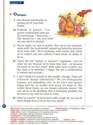 F : You should work harder at
    getti ng rid of' your bod
    habits.
M : Nobody 15 perfect. I've
   grown comfortable with my
   shancomlngs. ' Basically, I
   like myself as I am and don't
   see any ne«! to change.
F : You're right: no one 1 perfect. But we're not animals,
                            $
    stuck wi th ' the hard-wired' Instinctual behavior patterns
    we're born with. We're huma ns, with brains that allow
    us to control ou r own actions If and when we desire to
    do so.
M : That's the old "nature vs, nunure"' argument. "Are we
    what we a re becouse we're born that way-or be<:a use
    we learn to be that woyr Both sides have a point, but
    the truth is in between, ' I think. We are a combination
    of nature and nurture.
F : I don'tlhink II's exactly In the middle, though. There are
    Inh erent ' de s ign IImltotio ns , ' We a re biologically
    human, n ot something else, So we (o n't lust sprout'
    wings and ny, no mailer how much we wont to. But
    within those limits, we a re almost Infl n itely e lastic.' We
    oon all be or do anything that Is humanly possible, b U      l
    Wi.' have to try, and we have to train.

M : On ly 10 0 point.' If we're born with 0 high lQ. we can do
    more th ings than If we're not very smort.

~-~                                        ===
 