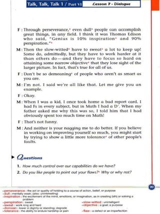 F : Through perseverance. ' even dull" people oon accomplish
                 g reat t hings, in any field . I think it wos Tho ma s Edi son
                 wh o s aid , MGenlus is 10 % in s pira tio n ' a nd 90%
                 pel1$plrotlon. M,
            M : Then th e s lo w.wll ted ' have to swea t ' a lot to keep up!
                So m e do. admittedly, but Ihey ha ve to work harder at it
                Ihan o th u$ do - and they hav e 10 foc u s $0 hard o n
                aUalnlng som e narrow o bj l!dlvc ' that they lose slghl of Ih e
                lor9t'r picture. In fOCI, thaI 's truc for all o f 115.
            F : Oon 'l be so dem ea ning ' of people wllo aren'l a s smart a s
                you are.
            M : J' m nOI. I sold we ' re all IlkI.' tlltll. Let m e give yo u an
                e xam p le.
             F : O ka y.
            M : When I wo.s a kid . lance too k ho me (I bod report card. I
                had Fs In every su bject, b ut In Math I hod a D ' . When m y
                father a sked me why th is was so, I tol d h im th a t I had
                obviously spent 100 much time o n Moth!
            f : ThaI 's not funny.
            M : And n e ithe r is your nagging me to do b,mer. If you believe
                In working o n improvin g yourself 50 Ill uch , you mig hl st a rt
                by trying to show a linle m o re lole .o no:c' or o th er people's
                fau lts.




             I.       How mIlCh    COf'It roJ   over our copobOli/ies do _     ~1

            2 . Do yoo like ~ to point out YOOT flaws?' Why or why not?



.---
                      - --"'"....
                          -..,.",~.,.-..g"' . -"'-"","-. "'­
·duII ''''"'''''"Y-._:_

                                                                                    -
.~                ,   ... . . - . , . _ _ . _ " ' _ _ _ .. _;"g/lO ...                     "'-.g.
.____ ..... _
. _ ,_ _                                                      ._ ·wi".... 0000': · _
                                                              ·0000000 .... ,·
                                                                             J . . . ." " - "



. ..,...,..",.    ....   ~   ...                               ._,._",...
 