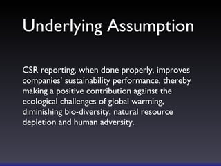 Underlying Assumption CSR reporting, when done properly, improves companies’ sustainability performance, thereby making a positive contribution against the ecological challenges of global warming, diminishing bio-diversity, natural resource depletion and human adversity. 