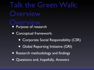 Talk the Green Walk: Overview Overview Purpose of research Conceptual framework: Corporate Social Responsibility (CSR) Global Reporting Initiative (GRI) Research methodology and findings Questions and, hopefully, Answers 