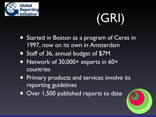  (GRI) Started in Boston as a program of Ceres in 1997, now on its own in Amsterdam Staff of 36, annual budget of $7M Network of 30,000+ experts in 60+ countries Primary products and services involve its reporting guidelines Over 1,500 published reports to date 
