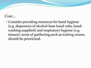 Cont… 
Consider providing resources for hand hygiene 
(e.g. dispensers of alcohol-base hand rubs, hand-washing 
supplied) and respiratory hygiene (e.g. 
tissues); areas of gatthering,such as waiting rooms, 
should be prioritized. 
 
