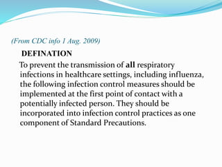 (From CDC info 1 Aug. 2009) 
DEFINATION 
To prevent the transmission of all respiratory 
infections in healthcare settings, including influenza, 
the following infection control measures should be 
implemented at the first point of contact with a 
potentially infected person. They should be 
incorporated into infection control practices as one 
component of Standard Precautions. 
 