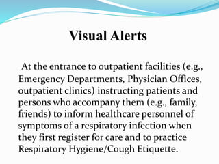 Visual Alerts 
At the entrance to outpatient facilities (e.g., 
Emergency Departments, Physician Offices, 
outpatient clinics) instructing patients and 
persons who accompany them (e.g., family, 
friends) to inform healthcare personnel of 
symptoms of a respiratory infection when 
they first register for care and to practice 
Respiratory Hygiene/Cough Etiquette. 
 