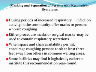 Masking and Separation of Persons with Respiratory 
Symptoms 
During periods of increased respiratory infection 
activity in the community, offer masks to persons 
who are coughing. 
Either procedure masks or surgical masks may be 
used to contain respiratory secretions. 
When space and chair availability permit, 
encourage coughing persons to sit at least three 
feet away from others in common waiting areas. 
Some facilities may find it logistically easier to 
institute this recommendation year-round. 
 
