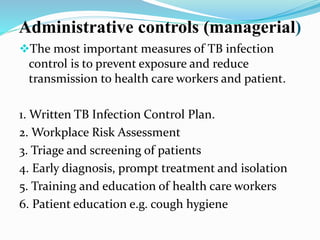 Administrative controls (managerial) 
The most important measures of TB infection 
control is to prevent exposure and reduce 
transmission to health care workers and patient. 
1. Written TB Infection Control Plan. 
2. Workplace Risk Assessment 
3. Triage and screening of patients 
4. Early diagnosis, prompt treatment and isolation 
5. Training and education of health care workers 
6. Patient education e.g. cough hygiene 
 