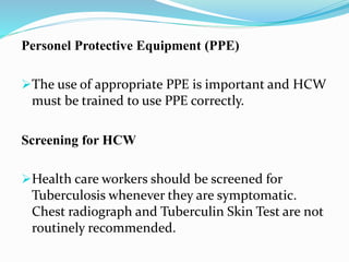 Personel Protective Equipment (PPE) 
The use of appropriate PPE is important and HCW 
must be trained to use PPE correctly. 
Screening for HCW 
Health care workers should be screened for 
Tuberculosis whenever they are symptomatic. 
Chest radiograph and Tuberculin Skin Test are not 
routinely recommended. 
 