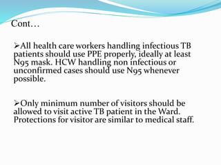 Cont… 
All health care workers handling infectious TB 
patients should use PPE properly, ideally at least 
N95 mask. HCW handling non infectious or 
unconfirmed cases should use N95 whenever 
possible. 
Only minimum number of visitors should be 
allowed to visit active TB patient in the Ward. 
Protections for visitor are similar to medical staff. 
 
