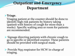 Outpatient and Emergency 
Department 
Triage. 
Triaging patient at the counter should be done to 
identify high risk patients by history taking 
(patient with history of cough for more than 2 
weeks). Specific waiting area or room for patients 
are recommended. 
 Signage directing patients with chronic cough to 
go to specific or identified counter. These patients 
should be provided with surgical mask. 
 Provide N95 respirator for HCW in-charge of 
triaging. 
 