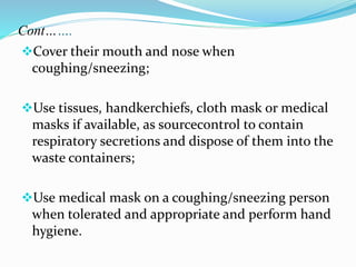 Cont……. 
Cover their mouth and nose when 
coughing/sneezing; 
Use tissues, handkerchiefs, cloth mask or medical 
masks if available, as sourcecontrol to contain 
respiratory secretions and dispose of them into the 
waste containers; 
Use medical mask on a coughing/sneezing person 
when tolerated and appropriate and perform hand 
hygiene. 
 