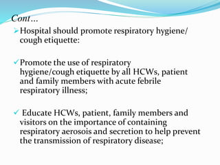 Cont… 
Hospital should promote respiratory hygiene/ 
cough etiquette: 
Promote the use of respiratory 
hygiene/cough etiquette by all HCWs, patient 
and family members with acute febrile 
respiratory illness; 
 Educate HCWs, patient, family members and 
visitors on the importance of containing 
respiratory aerosois and secretion to help prevent 
the transmission of respiratory disease; 
 