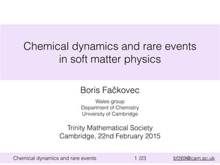 /23 bf269@cam.ac.ukChemical dynamics and rare events 1
Chemical dynamics and rare events
in soft matter physics
Wales group
Department of Chemistry
University of Cambridge
Boris Fačkovec
Trinity Mathematical Society
Cambridge, 22nd February 2015
 