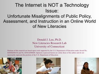 The Internet is NOT a Technology
                          Issue:
  Unfortunate Misalignments of Public Policy,
Assessment, and Instruction in an Online World
              of New Literacies

                                      Donald J. Leu, Ph.D.
                                   New Literacies Research Lab
                                    University of Connecticut
  Portions of this material are based upon work supported by the U.S. Department of Education under Award No.
  R305G050154 and No. R305A090608. Opinions expressed herein are solely those of the author and do not
  necessarily represent the position of the U.S. Department of Education.
 