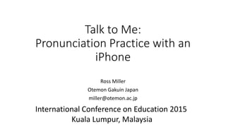 Talk to Me:
Pronunciation Practice with an
iPhone
Ross Miller
Otemon Gakuin Japan
miller@otemon.ac.jp
International Conference on Education 2015
Kuala Lumpur, Malaysia
 