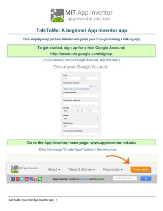 TalkToMe: A beginner App Inventor app
This step-by-step picture tutorial will guide you through making a talking app.
Go to the App Inventor home page: www.appinventor.mit.edu
Click the orange "Create Apps" button in the menu bar.
TalkToMe: Your first App Inventor app - 1
To get started, sign up for a free Google Account:
http://accounts.google.com/signup
(If you already have a Google Account, skip this step.)
 