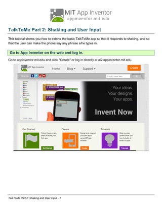 TalkToMe Part 2: Shaking and User Input
This tutorial shows you how to extend the basic TalkToMe app so that it responds to shaking, and so
that the user can make the phone say any phrase s/he types in.
Go to App Inventor on the web and log in.
Go to appinventor.mit.edu and click "Create" or log in directly at ai2.appinventor.mit.edu.
TalkToMe Part 2: Shaking and User Input - 1
 