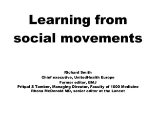 Learning from
social movements

                       Richard Smith
            Chief executive, UnitedHealth Europe
                     Former editor, BMJ
Pritpal S Tamber, Managing Director, Faculty of 1000 Medicine
        Rhona McDonald MD, senior editor at the Lancet
 