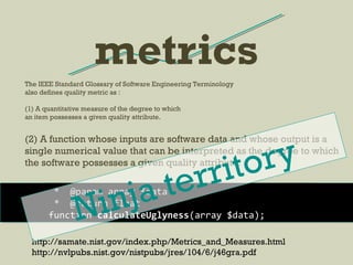 metrics
http://samate.nist.gov/index.php/Metrics_and_Measures.html
http://nvlpubs.nist.gov/nistpubs/jres/104/6/j46gra.pdf
The IEEE Standard Glossary of Software Engineering Terminology
also defines quality metric as :
(1) A quantitative measure of the degree to which
an item possesses a given quality attribute.
(2) A function whose inputs are software data and whose output is a
single numerical value that can be interpreted as the degree to which
the software possesses a given quality attribute.
* @param array $data
* @return float
function calculateUglyness(array $data);Ninja territory
 