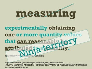 measuring
http://samate.nist.gov/index.php/Metrics_and_Measures.html
HOW TO MEASURE ANYTHING - FINDING THE VALUE OF “INTANGIBLES” IN BUSINESS
second edition Hubbard
experimentally obtaining
one or more quantity values
that can reasonably be
attributed to a quantity.
reasonably => uncertainty reductionNinja territory
 