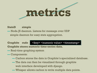 StatsD simple
— Node.JS daemon. Listens for message over UDP
simple daemon for easy stats aggregation.
Graphite rude <key> <numeric value> <timestamp>
Graphite stores numeric time-series data.
— Real-time graphing system
— Components:
— Carbon stores the data in Graphite’s specialized database.
— The data can then be visualized through graphite
web interface developed with django.
— Whisper allows carbon to write multiple data points.
metrics
 