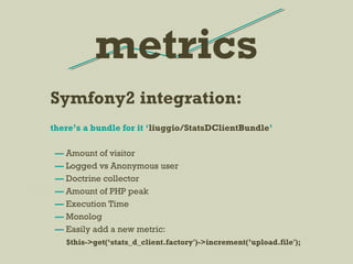 Symfony2 integration:
there’s a bundle for it ‘liuggio/StatsDClientBundle’
— Amount of visitor
— Logged vs Anonymous user
— Doctrine collector
— Amount of PHP peak
— Execution Time
— Monolog
— Easily add a new metric:
$this->get(‘stats_d_client.factory')->increment(’upload.file');
metrics
 