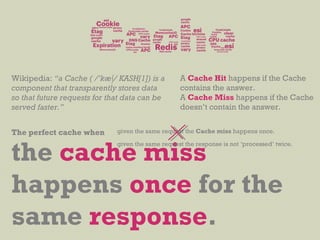 Wikipedia: “a Cache ( /’kæ∫/ KASH[1]) is a
component that transparently stores data
so that future requests for that data can be
served faster.”
the cache miss
happens once for the
same response.
given the same request the Cache miss happens once.
given the same request the response is not ‘processed’ twice.
A Cache Hit happens if the Cache
contains the answer.
A Cache Miss happens if the Cache
doesn’t contain the answer.
The perfect cache when
 