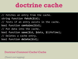 DoctrineCommonCacheCache
(There’s not tagging)
doctrine cache
// Fetches an entry from the cache.
string function fetch($id);
// Tests if an entry exists in the cache.
bool function contains($id);
// Put data into the cache.
bool function save($id, $data, $lifeTime);
// Deletes a cache entry.
bool function delete($id);
 