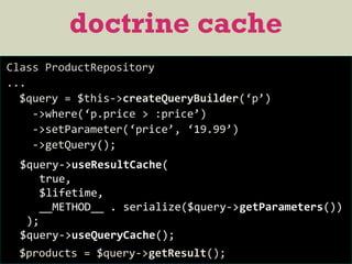 doctrine cache
Class ProductRepository
...
$query = $this->createQueryBuilder(‘p’)
->where(‘p.price > :price’)
->setParameter(‘price’, ‘19.99’)
->getQuery();
$products = $query->getResult();
$query->useResultCache(
true,
$lifetime,
__METHOD__ . serialize($query->getParameters())
);
$query->useQueryCache();
 