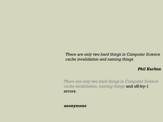 There are only two hard things in Computer Science
cache invalidation and naming things
Phil Karlton
There are only two hard things in Computer Science
cache invalidation, naming things and off-by-1
errors.
anonymous
 