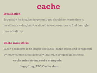 Invalidation
Especially for http, but in general, you should not waste time to
invalidate a value, but you should invest resources to find the right
time of validity.
Cache miss storm
When a resource is no longer available (cache miss), and is required
by many clients simultaneously (storm), a congestion happens.
cache miss storm, cache stampede,
dog-piling, APC Cache slam
cache
 