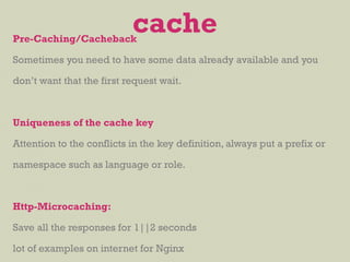 Pre-Caching/Cacheback
Sometimes you need to have some data already available and you
don’t want that the first request wait.
Uniqueness of the cache key
Attention to the conflicts in the key definition, always put a prefix or
namespace such as language or role.
Http-Microcaching:
Save all the responses for 1||2 seconds
lot of examples on internet for Nginx
cache
 