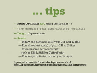 … tips
— Must! OPCODE: APC using the apc.stat = 0
— $php composer.phar dump-autoload –optimize
— Twig.c php extension
— Assets
— Minify and combine all of your CSS and JS files
— Run all (or just some) of your CSS or JS files
through some sort of compiler,
such as LESS, SASS or CoffeeScript
— Run image optimizations on your images
http://symfony.com/doc/current/book/performance.html
https://speakerdeck.com/alexandresalome/symfony2-and-performances
 