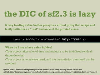 the DIC of sf2.3 is lazy
A lazy loading value holder proxy is a virtual proxy that wraps and
lazily initializes a "real" instance of the proxied class.
<service id="foo" class="AcmeFoo" lazy="true" />
When do I use a lazy value holder?
-Your object takes a lot of time and memory to be initialized (with all
dependencies)
-Your object is not always used, and the instantiation overhead can be
avoided
github.com/Ocramius/ProxyManager/blob/master/docs/lazy-loading-value-holder.md
github.com/Ocramius/symfony-docs/blob/master/components/dependency_injection/lazy_services.rst
 