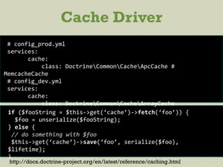 Cache Driver
# config_prod.yml
services:
cache:
class: DoctrineCommonCacheApcCache #
MemcacheCache
# config_dev.yml
services:
cache:
class: DoctrineCommonCacheArrayCache
if ($fooString = $this->get(‘cache’)->fetch(‘foo’)) {
$foo = unserialize($fooString);
} else {
// do something with $foo
$this->get(‘cache’)->save(‘foo’, serialize($foo),
$lifetime);
}
http://docs.doctrine-project.org/en/latest/reference/caching.html
 