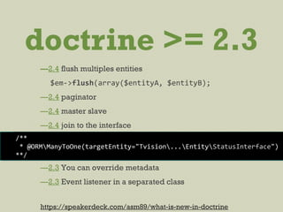 doctrine >= 2.3
—2.4 flush multiples entities
$em->flush(array($entityA, $entityB);
—2.4 paginator
—2.4 master slave
—2.4 join to the interface
—2.3 You can override metadata
—2.3 Event listener in a separated class
/**
* @ORMManyToOne(targetEntity="Tvision...EntityStatusInterface")
**/
https://speakerdeck.com/asm89/what-is-new-in-doctrine
 