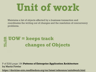 Unit of work
https://doctrine-orm.readthedocs.org/en/latest/reference/unitofwork.html
Maintains a list of objects affected by a business transaction and
coordinates the writing out of changes and the resolution of concurrency
problems.
P of EAA page 184 Patterns of Enterprise Application Architecture
by Martin Fowler
UOW = keeps track
changes of Objects
TL;DR
 