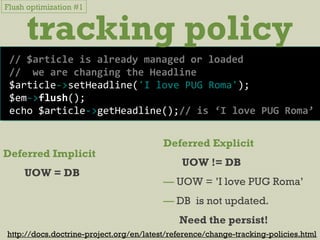 tracking policy
Deferred Implicit
UOW = DB
http://docs.doctrine-project.org/en/latest/reference/change-tracking-policies.html
Deferred Explicit
UOW != DB
— UOW = ’I love PUG Roma’
— DB is not updated.
Need the persist!
Flush optimization #1
// $article is already managed or loaded
// we are changing the Headline
$article->setHeadline('I love PUG Roma');
$em->flush();
echo $article->getHeadline();// is ‘I love PUG Roma’
 