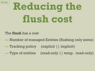 Reducing the
flush cost
The flush has a cost
— Number of managed Entities (flushing only some)
— Tracking policy (explicit || implicit)
— Type of entities (read-only || temp. read-only)
Recap.
 