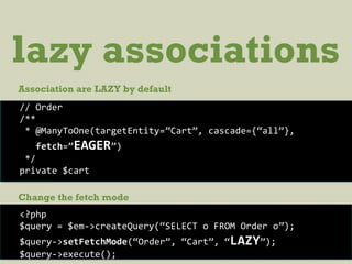 lazy associations
Association are LAZY by default
// Order
/**
* @ManyToOne(targetEntity=”Cart”, cascade={“all”},
fetch=”EAGER”)
*/
private $cart
<?php
$query = $em->createQuery(“SELECT o FROM Order o”);
$query->setFetchMode(“Order”, “Cart”, “LAZY”);
$query->execute();
Change the fetch mode
 
