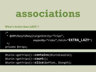 associations
What’s better than LAZY ?
/*
* @ORMManyToMany(targetEntity=”Trips”,
mappedBy=”rides”,fetch=”EXTRA_LAZY”)
*/
private $trips;
$turin->getTrips()->contains($turinCaselle);
$turin->getTrips()->count();
$turin->getTrips()->slice($offset, $length);
 