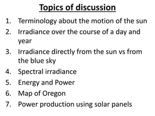 Topics of discussion
1. Terminology about the motion of the sun
2. Irradiance over the course of a day and
year
3. Irradiance directly from the sun vs from
the blue sky
4. Spectral irradiance
5. Energy and Power
6. Map of Oregon
7. Power production using solar panels
 