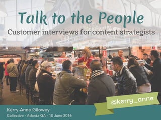 Customer interviews for content strategists
Kerry-Anne Gilowey
Collective · Atlanta GA · 10 June 2016
Talk to the People
@kerry_anne
 