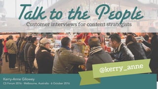 Customer interviews for content strategists
Kerry-Anne Gilowey
CS Forum 2016 · Melbourne, Australia · 6 October 2016
Talk to the People
@kerry_anne
 